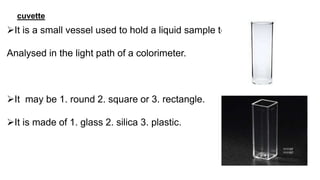 cuvette
It is a small vessel used to hold a liquid sample to be
Analysed in the light path of a colorimeter.
It may be 1. round 2. square or 3. rectangle.
It is made of 1. glass 2. silica 3. plastic.
 