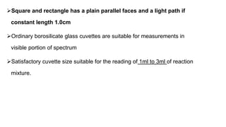Square and rectangle has a plain parallel faces and a light path if
constant length 1.0cm
Ordinary borosilicate glass cuvettes are suitable for measurements in
visible portion of spectrum
Satisfactory cuvette size suitable for the reading of 1ml to 3ml of reaction
mixture.
 
