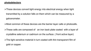photodetectors
These devices convert light energy into electrical energy when light
transmitted by a solution falls on them which can be measured by a
galvanometer.
Most common of these devices are the barrier layer calls or photocells.
These cells are composed of an iron back plate coated with a layer of
crystalline selenium or cadmium on the surface. ( front active layer)
The light sensitive material in turn coated with thin transparent film of
gold or copper.
 