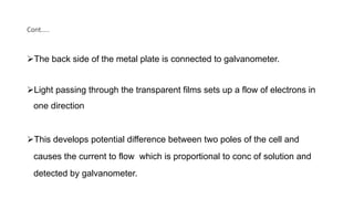 Cont…..
The back side of the metal plate is connected to galvanometer.
Light passing through the transparent films sets up a flow of electrons in
one direction
This develops potential difference between two poles of the cell and
causes the current to flow which is proportional to conc of solution and
detected by galvanometer.
 