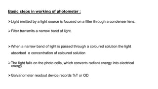 Basic steps in working of photometer :
Light emitted by a light source is focused on a filter through a condenser lens.
Filter transmits a narrow band of light.
When a narrow band of light is passed through a coloured solution the light
absorbed α concentration of coloured solution
The light falls on the photo cells, which converts radiant energy into electrical
energy.
Galvanometer readout device records %T or OD
 