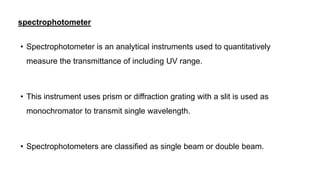 spectrophotometer
• Spectrophotometer is an analytical instruments used to quantitatively
measure the transmittance of including UV range.
• This instrument uses prism or diffraction grating with a slit is used as
monochromator to transmit single wavelength.
• Spectrophotometers are classified as single beam or double beam.
 