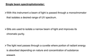 Single beam spectrophotometer:
With this instrument a beam of light is passed through a monochromator
that isolates a desired range of UV spectrum.
Slits are used to isolate a narrow beam of light and improves its
chromatic purity.
The light next passes through a cuvette where portion of radiant energy
is absorbed depending on nature and concentration of substance
present.
 