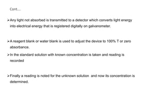 Cont….
Any light not absorbed is transmitted to a detector which converts light energy
into electrical energy that is registered digitally on galvanometer.
A reagent blank or water blank is used to adjust the device to 100% T or zero
absorbance.
In the standard solution with known concentration is taken and reading is
recorded
Finally a reading is noted for the unknown solution and now its concentration is
determined.
 