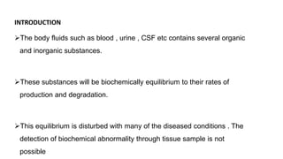 INTRODUCTION
The body fluids such as blood , urine , CSF etc contains several organic
and inorganic substances.
These substances will be biochemically equilibrium to their rates of
production and degradation.
This equilibrium is disturbed with many of the diseased conditions . The
detection of biochemical abnormality through tissue sample is not
possible
 