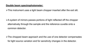 Double beam spectrophotometer:
This instrument uses a light beam chopper inserted after the exit slit.
A system of mirrors passes portions of light reflected off the chopper
alternatively through the sample and the reference cuvette onto a
common detector.
The chopped beam approach and the use of one detector compensates
for light source variation and for sensitivity changes in the detector.
 
