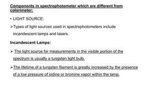 Components in spectrophotometer which are different from
colorimeter:
• LIGHT SOURCE:
Types of light sources used in spectrophotometers include
incandescent lamps and lasers.
Incandescent Lamps:
 The light source for measurements in the visible portion of the
spectrum is usually a tungsten light bulb.
The lifetime of a tungsten filament is greatly increased by the presence
of a low pressure of iodine or bromine vapor within the lamp.
 