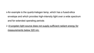 An example is the quartz-halogen lamp, which has a fused-silica
envelope and which provides high-intensity light over a wide spectrum
and for extended operating periods
 A tungsten light source does not supply sufficient radiant energy for
measurements below 320 nm.
 