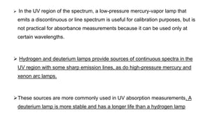  In the UV region of the spectrum, a low-pressure mercury-vapor lamp that
emits a discontinuous or line spectrum is useful for calibration purposes, but is
not practical for absorbance measurements because it can be used only at
certain wavelengths.
 Hydrogen and deuterium lamps provide sources of continuous spectra in the
UV region with some sharp emission lines, as do high-pressure mercury and
xenon arc lamps.
These sources are more commonly used in UV absorption measurements. A
deuterium lamp is more stable and has a longer life than a hydrogen lamp
 