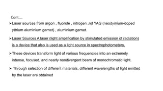 Cont….
Laser sources from argon , fluoride , nitrogen ,nd YAG (neodymium-doped
yttrium aluminium garnet) , aluminium garnet.
Laser Sources A laser (light amplification by stimulated emission of radiation)
is a device that also is used as a light source in spectrophotometers.
These devices transform light of various frequencies into an extremely
intense, focused, and nearly nondivergent beam of monochromatic light.
 Through selection of different materials, different wavelengths of light emitted
by the laser are obtained
 