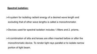 Spectral isolation:
A system for isolating radiant energy of a desired wave length and
excluding that of other wave lengths is called a monochromator.
Devices used for spectral isolation includes 1.filters and 2. prisms.
A combination of slits and lenses are often inserted before or after the
monochromatic device. To render light rays parallel or to isolate narrow
portion of light beam.
 
