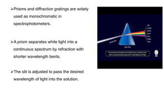 Prisms and diffraction gratings are widely
used as monochromatic in
spectrophotometers.
A prism separates white light into a
continuous spectrum by refraction with
shorter wavelength bents.
The slit is adjusted to pass the desired
wavelength of light into the solution.
 