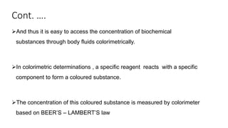 Cont. ….
And thus it is easy to access the concentration of biochemical
substances through body fluids colorimetrically.
In colorimetric determinations , a specific reagent reacts with a specific
component to form a coloured substance.
The concentration of this coloured substance is measured by colorimeter
based on BEER’S – LAMBERT’S law
 