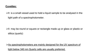 Cuvettes:
It is a small vessel used to hold a liquid sample to be analysed in the
light path of a spectrophotometer.
It may be round or square or rectangle made up or glass or plastic or
slilica (quartz)
As spectrophotometers are mainly designed for the UV spectrum of
light below 340 nm Quartz cells are usually preferred.
 