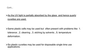 Cont…
As the UV light is partially absorbed by the glass and hence quartz
cuvettes are used.
Same plastic cells may be used but often present with problems like 1.
tolerance , 2. cleaning , 3. etching by solvents , 5. temperature
deformation.
So plastic cuvettes may be used for disposable single time use
applications.
 