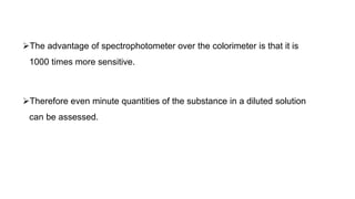The advantage of spectrophotometer over the colorimeter is that it is
1000 times more sensitive.
Therefore even minute quantities of the substance in a diluted solution
can be assessed.
 