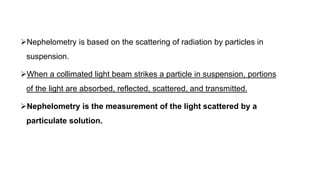 Nephelometry is based on the scattering of radiation by particles in
suspension.
When a collimated light beam strikes a particle in suspension, portions
of the light are absorbed, reflected, scattered, and transmitted.
Nephelometry is the measurement of the light scattered by a
particulate solution.
 