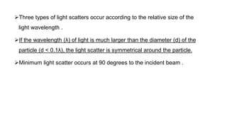 Three types of light scatters occur according to the relative size of the
light wavelength .
If the wavelength (λ) of light is much larger than the diameter (d) of the
particle (d < 0.1λ), the light scatter is symmetrical around the particle.
Minimum light scatter occurs at 90 degrees to the incident beam .
 