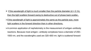  If the wavelength of light is much smaller than the particle diameter (d > 0.1λ),
then the light scatters forward owing to destructive out of phase back scatter..
If the wavelength of light is approximately the same as the particle size, more
light scatters in the forward direction than in other directions.
A common application of nephelometry is the measurement of antigen–antibody
reactions. Because most antigen– antibody complexes have a diameter of 250–
1500 nm, and the wavelengths used are 320–650 nm, light is scattered forward
 