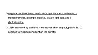 A typical nephelometer consists of a light source, a collimator, a
monochromator, a sample cuvette, a stray light trap, and a
photodetector.
 Light scattered by particles is measured at an angle, typically 15–90
degrees to the beam incident on the cuvette.
 