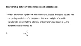 Relationship between transmittance and absorbance:
When an incident light beam with intensity I0 passes through a square cell
containing a solution of a compound that absorbs light of specific
wavelength given that the intensity of the transmitted beam is Is , the
transmittance is defined as
 T =
𝑰𝑺
𝑰𝑶
 