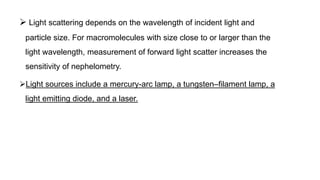  Light scattering depends on the wavelength of incident light and
particle size. For macromolecules with size close to or larger than the
light wavelength, measurement of forward light scatter increases the
sensitivity of nephelometry.
Light sources include a mercury-arc lamp, a tungsten–filament lamp, a
light emitting diode, and a laser.
 
