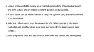 Lasers produce stable, nearly ideal monochromatic light of narrow bandwidth
and emit radiant energy that is coherent, parallel, and polarized.
A laser beam can be maintained as a very slim cylinder only a few micrometers
in cross-section.
 A typical helium–neon laser lamp consists of a helium-pumping electrode
(cathode) and a hollow glass laser core surrounded by a laser plasma tube
(anode).
Both the plasma tube and the core are filled with free helium and neon gases.
 