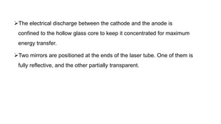 The electrical discharge between the cathode and the anode is
confined to the hollow glass core to keep it concentrated for maximum
energy transfer.
Two mirrors are positioned at the ends of the laser tube. One of them is
fully reflective, and the other partially transparent.
 