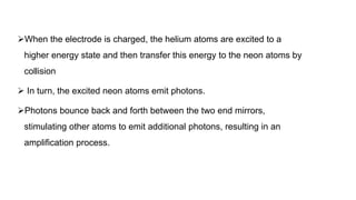 When the electrode is charged, the helium atoms are excited to a
higher energy state and then transfer this energy to the neon atoms by
collision
 In turn, the excited neon atoms emit photons.
Photons bounce back and forth between the two end mirrors,
stimulating other atoms to emit additional photons, resulting in an
amplification process.
 