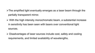 The amplified light eventually emerges as a laser beam through the
partially transparent mirror.
 With the high intensity monochromatic beam, a substantial increase
in sensitivity has been seen with lasers over conventional light
sources.
 Disadvantages of laser sources include cost, safety and cooling
requirements, and limited availability of wavelengths.
 