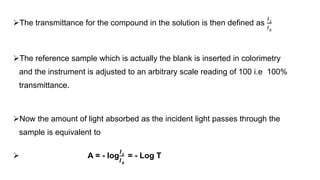 The transmittance for the compound in the solution is then defined as
𝐼𝑆
𝐼𝑅
The reference sample which is actually the blank is inserted in colorimetry
and the instrument is adjusted to an arbitrary scale reading of 100 i.e 100%
transmittance.
Now the amount of light absorbed as the incident light passes through the
sample is equivalent to
 A = - log
𝑰𝑺
𝑰𝑹
= - Log T
 