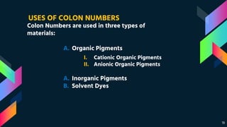 19
Colon Numbers are used in three types of
materials:
USES OF COLON NUMBERS
A. Organic Pigments
A. Inorganic Pigments
B. Solvent Dyes
I. Cationic Organic Pigments
II. Anionic Organic Pigments
 