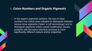 20
A. Colon Numbers and Organic Pigments
• In the organic pigments sections, the use of colon
numbers has mainly been adopted to distinguish between
various toner pigments (‘lakes’ in US terminology) and to
distinguish pigments where crystal modification causes
products with the same chemical structure to have
significantly different colours and/or properties.
 