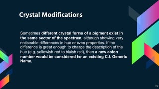 Crystal Modifications
23
Sometimes different crystal forms of a pigment exist in
the same sector of the spectrum, although showing very
noticeable differences in hue or even properties. If the
difference is great enough to change the description of the
hue (e.g. yellowish red to bluish red), then a new colon
number would be considered for an existing C.I. Generic
Name.
 