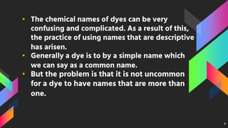 • The chemical names of dyes can be very
confusing and complicated. As a result of this,
the practice of using names that are descriptive
has arisen.
• Generally a dye is to by a simple name which
we can say as a common name.
• But the problem is that it is not uncommon
for a dye to have names that are more than
one.
4
 