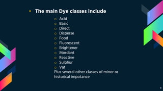 9
• The main Dye classes include
o Acid
o Basic
o Direct
o Disperse
o Food
o Fluorescent
o Brightener
o Mordant
o Reactive
o Sulphur
o Vat
Plus several other classes of minor or
historical impotance
 