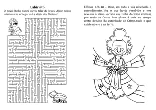 Labirinto
O povo Shobo nunca ouviu falar de Jesus. Ajude nosso
missionário a chegar até a aldeia dos Shobos!
Efésios 1.8b-10 – Deus, em toda a sua sabedoria e
entendimento, fez o que havia resolvido e nos
revelou o plano secreto que tinha decidido realizar
por meio de Cristo. Esse plano é unir, no tempo
certo, debaixo da autoridade de Cristo, tudo o que
existe no céu e na terra.
 