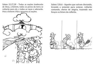 Salmo 22.27,28 - Todas as nações lembrarão
de Deus, o SENHOR, todos os povos da terra se
voltarão para ele, e todas as raças o adorarão.
Pois o SENHOR é Rei e governa as nações.
Salmo 126.6 - Aqueles que saíram chorando,
levando a semente para semear, voltarão
cantando, cheios de alegria, trazendo nos
braços os feixes da colheita.
 