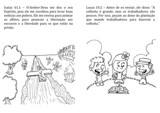 Isaías 61.1 – O Senhor Deus me deu o seu
Espírito, pois ele me escolheu para levar boas
notícias aos pobres. Ele me enviou para animar
os aflitos, para anunciar a libertação aos
escravos e a liberdade para os que estão na
prisão.
Lucas 10.2 – Antes de os enviar, ele disse: “A
colheita é grande, mas os trabalhadores são
poucos. Por isso, peçam ao dono da plantação
que mande trabalhadores para fazerem a
colheita.”
 