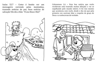 Isaías 52.7 – Como é bonito ver um
mensageiro correndo pelas montanhas,
trazendo notícias de paz, boas notícias de
salvação! Ele diz a Sião: “O seu Deus é Rei!”
Colossenses 1.6 – Essa boa notícia que vocês
receberam está trazendo muitas bênçãos e vai se
espalhando pelo mundo inteiro. E foi isso mesmo
que aconteceu com vocês, desde o dia em que pela
primeira vez ouviram falar a respeito da graça de
Deus e a conheceram de verdade.
 