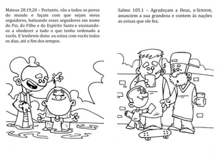 Mateus 28.19,20 – Portanto, vão a todos os povos
do mundo e façam com que sejam meus
seguidores, batizando esses seguidores em nome
do Pai, do Filho e do Espírito Santo e ensinando-
os a obedecer a tudo o que tenho ordenado a
vocês. E lembrem disto: eu estou com vocês todos
os dias, até o fim dos tempos.
Salmo 105.1 – Agradeçam a Deus, o SENHOR,
anunciem a sua grandeza e contem às nações
as coisas que ele fez.
 