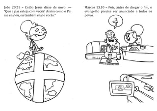João 20.21 – Então Jesus disse de novo: —
“Que a paz esteja com vocês! Assim como o Pai
me enviou, eu também envio vocês.”
Marcos 13.10 – Pois, antes de chegar o fim, o
evangelho precisa ser anunciado a todos os
povos.
 
