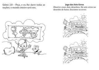 Salmo 2.8 – Peça, e eu lhe darei todas as
nações; o mundo inteiro será seu.
Jogo dos Sete Erros
Observe esses dois desenhos. Há sete erros no
desenho de baixo. Encontre os erros:
 