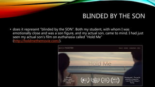 BLINDED BY THE SON
• does it represent “blinded by the SON”. Both my student, with whom I was
emotionally close and was a son figure, and my actual son, came to mind. I had just
seen my actual son’s film on euthanasia called “Hold Me”
(http://holdmethemovie.com/).
 