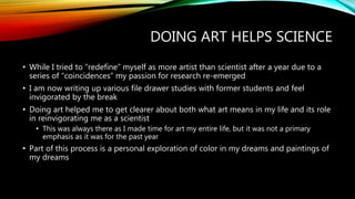 DOING ART HELPS SCIENCE
• While I tried to “redefine” myself as more artist than scientist after a year due to a
series of “coincidences” my passion for research re-emerged
• I am now writing up various file drawer studies with former students and feel
invigorated by the break
• Doing art helped me to get clearer about both what art means in my life and its role
in reinvigorating me as a scientist
• This was always there as I made time for art my entire life, but it was not a primary
emphasis as it was for the past year
• Part of this process is a personal exploration of color in my dreams and paintings of
my dreams
 