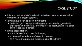 CASE STUDY
• This is a case study of a scientist who has been an artist/crafter
longer than a dream scientist.
• I often have a key color in my dreams
• In the last year this has also become a cross model synesthesia
experience in dreams (i.e., a character is conceptualized as a color
and not seen as a person)
• In this presentation,
• the science about color in dreams,
• a personal experience of color in dreams
• as it relates to painting expressions of the dream
 