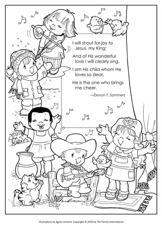 I will shout for joy to
Jesus, my King;
And of His wonderful
love I will clearly sing.
I am His child whom He
loves so dear,
He is the one who brings
me cheer.
—Devon T. Sommers
Illustrations by Agnes Lemaire. Copyright © 2010 by The Family International
 