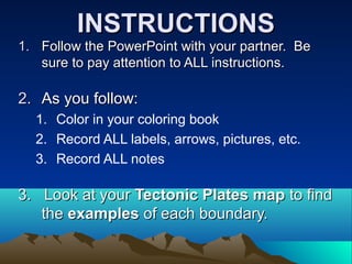 INSTRUCTIONSINSTRUCTIONS
1.1. Follow the PowerPoint with your partner. BeFollow the PowerPoint with your partner. Be
sure to pay attention to ALL instructions.sure to pay attention to ALL instructions.
2.2. As you follow:As you follow:
1. Color in your coloring book
2. Record ALL labels, arrows, pictures, etc.
3. Record ALL notes
3. Look at your3. Look at your Tectonic Plates mapTectonic Plates map to findto find
thethe examplesexamples of each boundary.of each boundary.
 