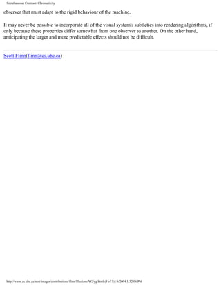 Simultaneous Contrast: Chromaticity
observer that must adapt to the rigid behaviour of the machine.
It may never be possible to incorporate all of the visual system's subtleties into rendering algorithms, if
only because these properties differ somewhat from one observer to another. On the other hand,
anticipating the larger and more predictable effects should not be difficult.
Scott Flinn(flinn@cs.ubc.ca)
http://www.cs.ubc.ca/nest/imager/contributions/flinn/Illusions/YG/yg.html (3 of 3)1/6/2004 5:32:06 PM
 