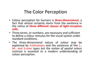 The Color Perception
• Colour perception for humans is three-dimensional, a
fact that almost certainly stems from the existence in
the retina of three different classes of light-receptive
cells.
• Three terms, or numbers, are necessary and sufficient
to define a colour stimulus for the visual system underto define a colour stimulus for the visual system under
standard conditions.
• The three-dimensional nature of colour may be
explained by trichromacy and the existence of the L-,
M-, and S-cone types but the notion of spatial colour
contrast is essential to a modern understanding of
colour perception.
 
